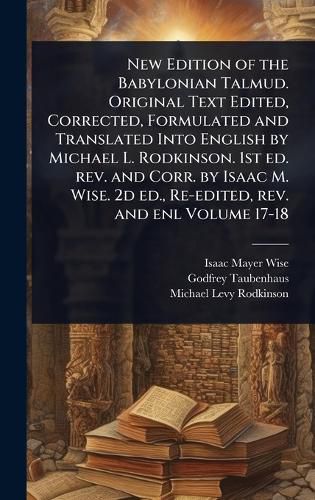 Cover image for New Edition of the Babylonian Talmud. Original Text Edited, Corrected, Formulated and Translated Into English by Michael L. Rodkinson. 1st ed. rev. and Corr. by Isaac M. Wise. 2d ed., Re-edited, rev. and enl Volume 17-18