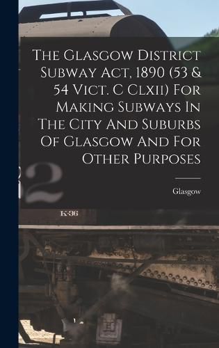 Cover image for The Glasgow District Subway Act, 1890 (53 & 54 Vict. C Clxii) For Making Subways In The City And Suburbs Of Glasgow And For Other Purposes