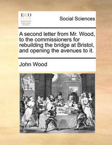 A Second Letter from Mr. Wood, to the Commissioners for Rebuilding the Bridge at Bristol, and Opening the Avenues to It.