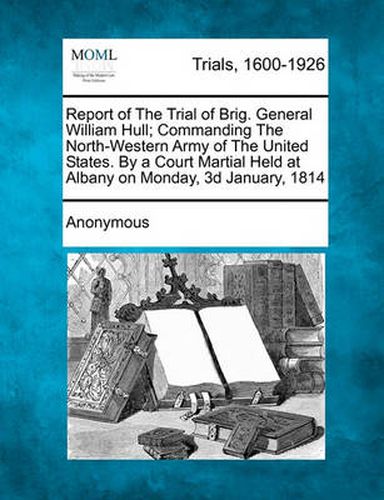 Cover image for Report of the Trial of Brig. General William Hull; Commanding the North-Western Army of the United States. by a Court Martial Held at Albany on Monday, 3D January, 1814