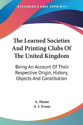 Cover image for The Learned Societies and Printing Clubs of the United Kingdom: Being an Account of Their Respective Origin, History, Objects and Constitution