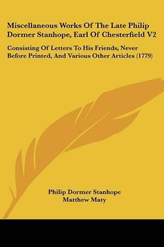 Cover image for Miscellaneous Works of the Late Philip Dormer Stanhope, Earl of Chesterfield V2: Consisting of Letters to His Friends, Never Before Printed, and Various Other Articles (1779)