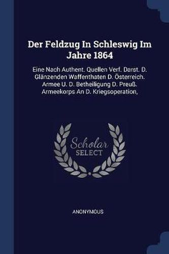 Cover image for Der Feldzug in Schleswig Im Jahre 1864: Eine Nach Authent. Quellen Verf. Darst. D. Gl nzenden Waffenthaten D.  sterreich. Armee U. D. Betheiligung D. Preu . Armeekorps an D. Kriegsoperation,