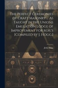 Cover image for The Perfect Ceremonies of Craft Masonry ... As Taught in the Unions Emulation Lodge of Improvement for M.M.'s [Compiled by J. Hogg.]