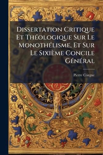 Cover image for Dissertation Critique Et Th Ologique Sur Le Monoth Lisme, Et Sur Le Sixi Me Concile G N Ral