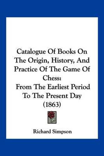Cover image for Catalogue of Books on the Origin, History, and Practice of the Game of Chess: From the Earliest Period to the Present Day (1863)