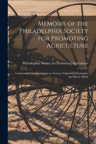 Cover image for Memoirs of the Philadelphia Society for Promoting Agriculture: Containing Communications on Various Subjects in Husbandry and Rural Affairs; 5