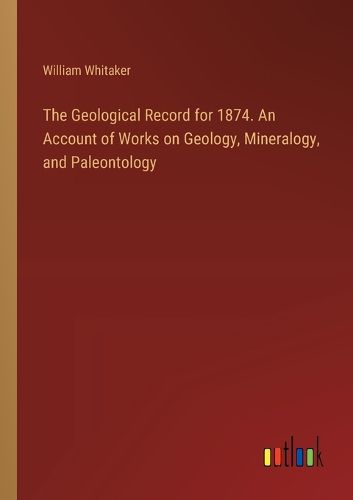 The Geological Record for 1874. An Account of Works on Geology, Mineralogy, and Paleontology