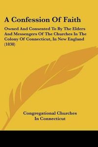 Cover image for A Confession of Faith: Owned and Consented to by the Elders and Messengers of the Churches in the Colony of Connecticut, in New England (1838)