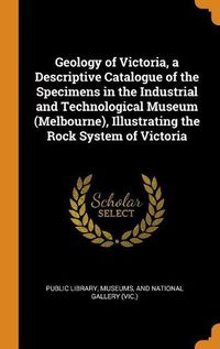 Cover image for Geology of Victoria, a Descriptive Catalogue of the Specimens in the Industrial and Technological Museum (Melbourne), Illustrating the Rock System of Victoria