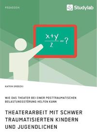 Cover image for Theaterarbeit mit schwer traumatisierten Kindern und Jugendlichen. Wie das Theater bei einer Posttraumatischen Belastungsstoerung helfen kann