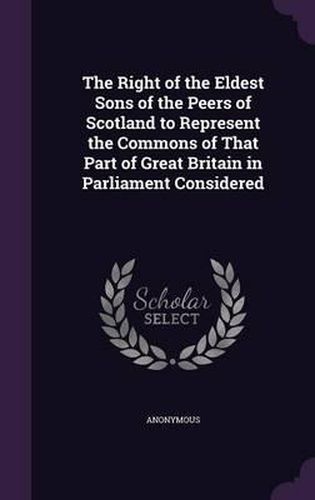 Cover image for The Right of the Eldest Sons of the Peers of Scotland to Represent the Commons of That Part of Great Britain in Parliament Considered