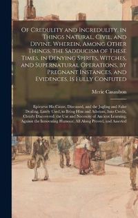 Cover image for Of Credulity and Incredulity, in Things Natural, Civil, and Divine. Wherein, Among Other Things, the Sadducism of These Times, in Denying Spirits, Witches, and Supernatural Operations, by Pregnant Instances, and Evidences, is Fully Confuted