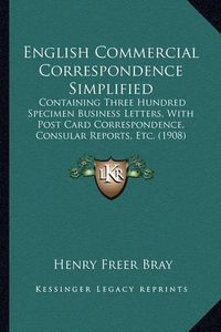 Cover image for English Commercial Correspondence Simplified: Containing Three Hundred Specimen Business Letters, with Post Card Correspondence, Consular Reports, Etc. (1908)