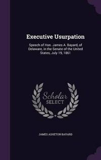 Cover image for Executive Usurpation: Speech of Hon. James A. Bayard, of Delaware, in the Senate of the United States, July 19, 1861