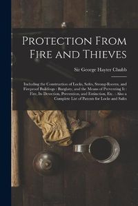 Cover image for Protection From Fire and Thieves: Including the Construction of Locks, Safes, Strong-rooms, and Fireproof Buildings: Burglary, and the Means of Preventing It: Fire, Its Detection, Prevention, and Extinction, Etc.: Also a Complete List of Patents...