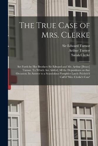 The True Case of Mrs. Clerke: Set Forth by Her Brothers Sir Edward and Mr. Arthur [brace] Turnor. To Which Are Added, All the Depositions on That Occasion. In Answer to a Scandalous Pamphlet Lately Publish'd Call'd 'Mrs. Clerke's Case' [electronic...