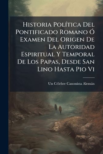 Cover image for Historia Pol Tica del Pontificado Romano Examen del Origen de La Autoridad Espiritual y Temporal de Los Papas, Desde San Lino Hasta Pio VI: Con Un AP Ndice de Varios Rasgos Hist Ricos del Actual Pont Fice Pio VII