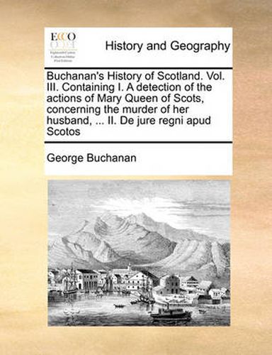 Cover image for Buchanan's History of Scotland. Vol. III. Containing I. a Detection of the Actions of Mary Queen of Scots, Concerning the Murder of Her Husband, ... II. de Jure Regni Apud Scotos