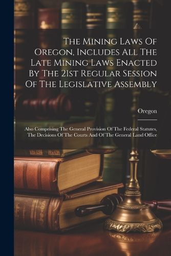 The Mining Laws Of Oregon, Includes All The Late Mining Laws Enacted By The 21st Regular Session Of The Legislative Assembly