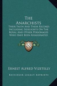 Cover image for The Anarchists: Their Faith and Their Record; Including Sidelights on the Royal and Other Personages Who Have Been Assassinated