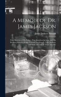 Cover image for A Memoir of Dr. James Jackson; With Sketches of his Father, Hon. Jonathan Jackson, and his Brothers, Robert, Henry, Charles, and Patrick Tracy Jackson; and Some Account of Their Ancestry