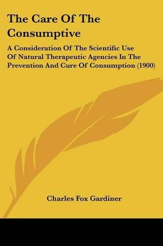 Cover image for The Care of the Consumptive: A Consideration of the Scientific Use of Natural Therapeutic Agencies in the Prevention and Cure of Consumption (1900)