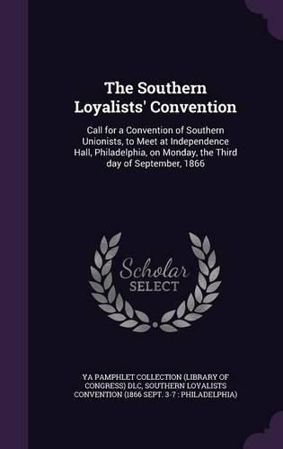 Cover image for The Southern Loyalists' Convention: Call for a Convention of Southern Unionists, to Meet at Independence Hall, Philadelphia, on Monday, the Third Day of September, 1866