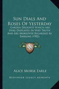 Cover image for Sun Dials and Roses of Yesterday: Garden Delights Which Are Here Displayed in Very Truth and Are Moreover Regarded as Emblems (1902)