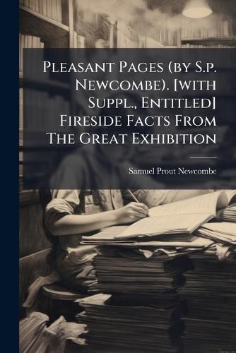 Cover image for Pleasant Pages (by S.P. Newcombe). [With Suppl., Entitled] Fireside Facts from the Great Exhibition