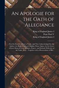 Cover image for An Apologie for the Oath of Allegiance: First Set Foorth Without a Name, and Now Acknowledged by the Author, the Right High and Mightie Prince Iames, by the Grace of God, King of Great Britaine, France, and Ireland, Defender of the Faith, [et]c.: ...