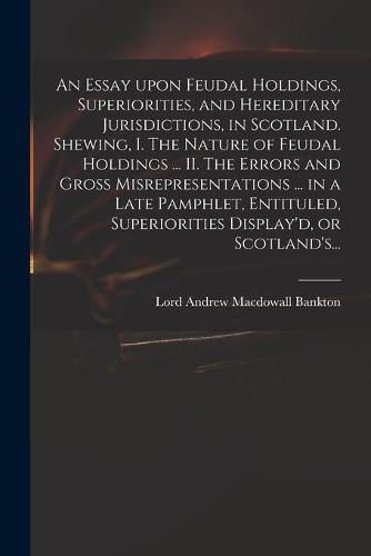 An Essay Upon Feudal Holdings, Superiorities, and Hereditary Jurisdictions, in Scotland. Shewing, I. The Nature of Feudal Holdings ... II. The Errors and Gross Misrepresentations ... in a Late Pamphlet, Entituled, Superiorities Display'd, or Scotland's...