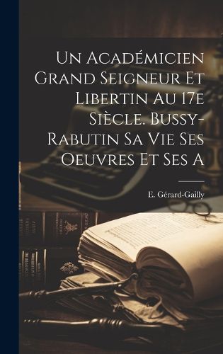 Cover image for Un Academicien Grand Seigneur et Libertin au 17e Siecle. Bussy-Rabutin sa Vie Ses Oeuvres et Ses a