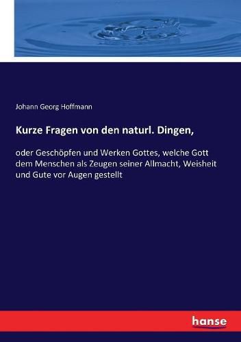 Kurze Fragen von den naturl. Dingen,: oder Geschoepfen und Werken Gottes, welche Gott dem Menschen als Zeugen seiner Allmacht, Weisheit und Gute vor Augen gestellt