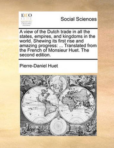 A View of the Dutch Trade in All the States, Empires, and Kingdoms in the World. Shewing Its First Rise and Amazing Progress: Translated from the French of Monsieur Huet. the Second Edition.