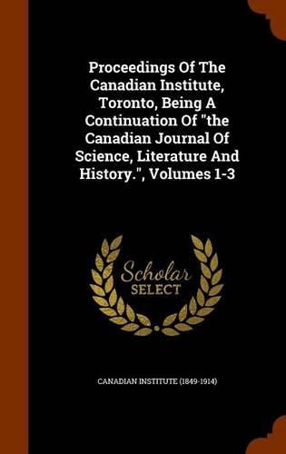 Cover image for Proceedings of the Canadian Institute, Toronto, Being a Continuation of the Canadian Journal of Science, Literature and History., Volumes 1-3