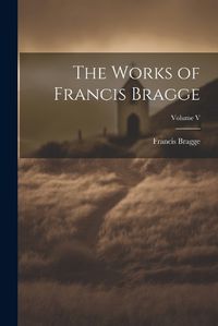 Cover image for The Works of Francis Bragge; Volume V