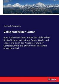 Cover image for Voellig entdeckter Cotton: oder Indiennen-Druck nebst der sachsischen Schoenfarberei auf Leinen, Seide, Wolle und Leder, wie auch der Ausbesserung der Cottonblumen, die durch vieles Waschen erloschen sind