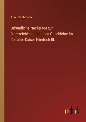 Cover image for Urkundliche Nachtraege zur oesterreichich-deutschen Geschichte im Zeitalter Kaiser Friedrich III.