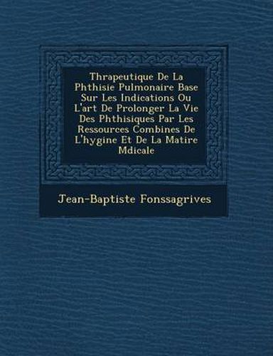 Th Rapeutique de La Phthisie Pulmonaire Bas E Sur Les Indications Ou L'Art de Prolonger La Vie Des Phthisiques Par Les Ressources Combin Es de L'Hygi Ne Et de La Mati Re M Dicale