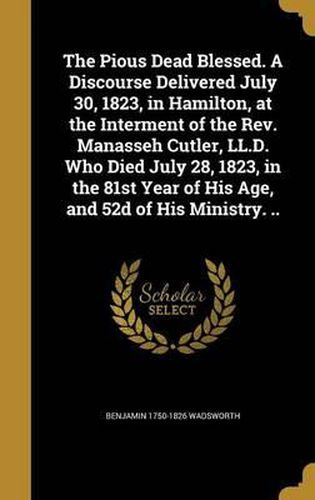 The Pious Dead Blessed. a Discourse Delivered July 30, 1823, in Hamilton, at the Interment of the REV. Manasseh Cutler, LL.D. Who Died July 28, 1823, in the 81st Year of His Age, and 52d of His Ministry. ..