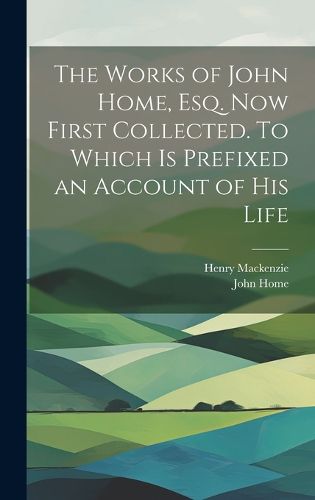 Cover image for The Works of John Home, esq. Now First Collected. To Which is Prefixed an Account of his Life