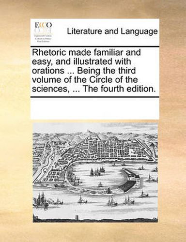 Cover image for Rhetoric Made Familiar and Easy, and Illustrated with Orations ... Being the Third Volume of the Circle of the Sciences, ... the Fourth Edition.