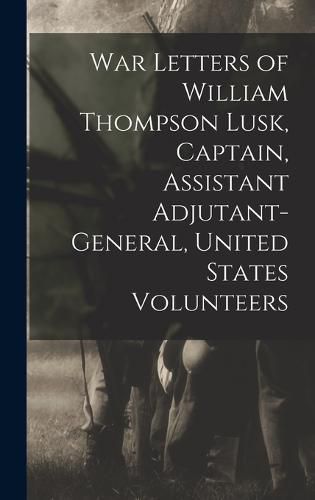 Cover image for War Letters of William Thompson Lusk, Captain, Assistant Adjutant-general, United States Volunteers