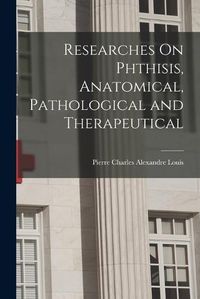 Cover image for Researches On Phthisis, Anatomical, Pathological and Therapeutical