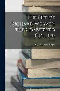 Cover image for The Life of Richard Weaver, the Converted Collier