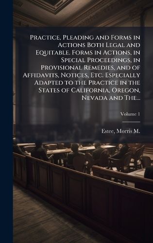 Cover image for Practice, Pleading and Forms in Actions Both Legal and Equitable. Forms in Actions, in Special Proceedings, in Provisional Remedies, and of Affidavits, Notices, Etc. Especially Adapted to the Practice in the States of California, Oregon, Nevada and The...