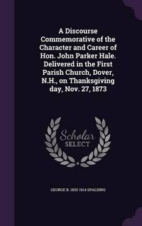 Cover image for A Discourse Commemorative of the Character and Career of Hon. John Parker Hale. Delivered in the First Parish Church, Dover, N.H., on Thanksgiving Day, Nov. 27, 1873