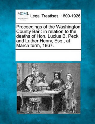 Cover image for Proceedings of the Washington County Bar: In Relation to the Deaths of Hon. Lucius B. Peck and Luther Henry, Esq., at March Term, 1867.