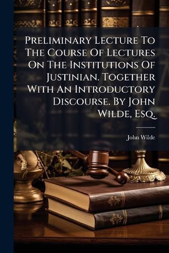 Cover image for Preliminary Lecture to the Course of Lectures on the Institutions of Justinian. Together with an Introductory Discourse. by John Wilde, Esq. ...
